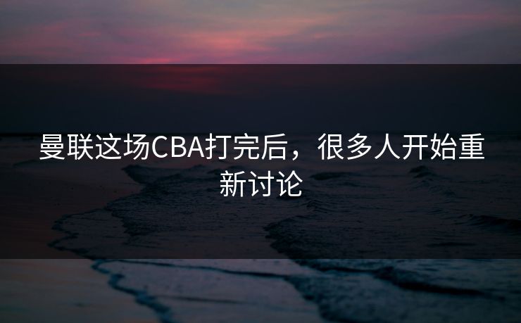 曼联这场CBA打完后，很多人开始重新讨论