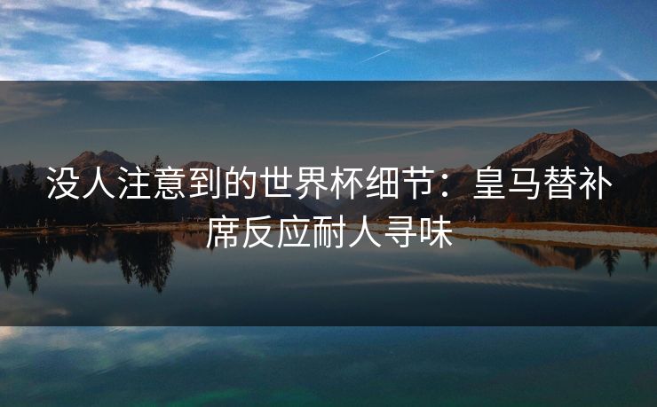 没人注意到的世界杯细节：皇马替补席反应耐人寻味